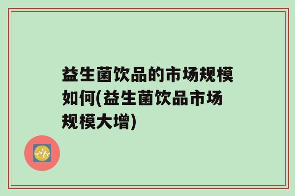 益生菌饮品的市场规模如何(益生菌饮品市场规模大增)