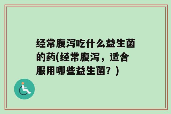 经常腹泻吃什么益生菌的药(经常腹泻，适合服用哪些益生菌？)