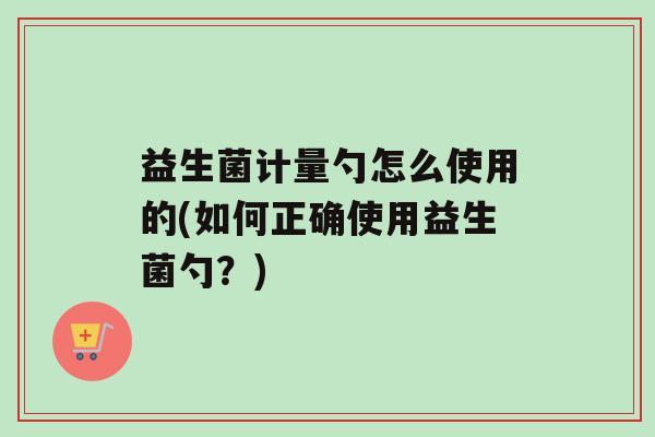 益生菌计量勺怎么使用的(如何正确使用益生菌勺？)