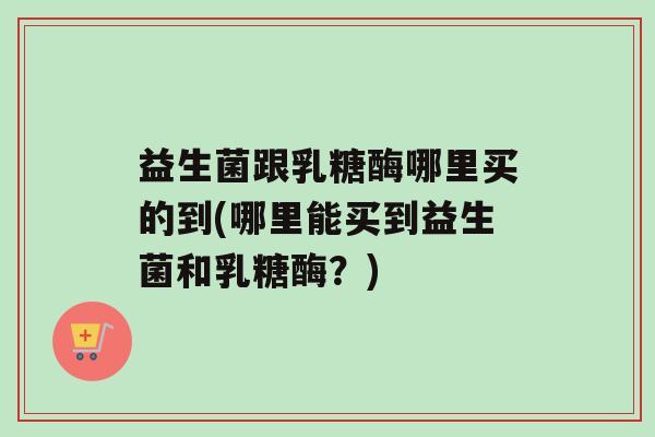 益生菌跟乳糖酶哪里买的到(哪里能买到益生菌和乳糖酶？)