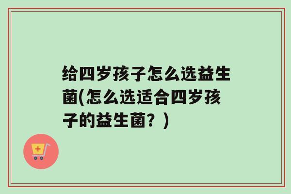 给四岁孩子怎么选益生菌(怎么选适合四岁孩子的益生菌？)