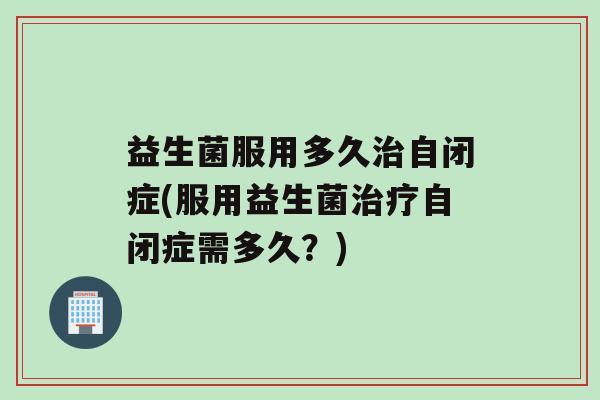 益生菌服用多久治自闭症(服用益生菌治疗自闭症需多久？)