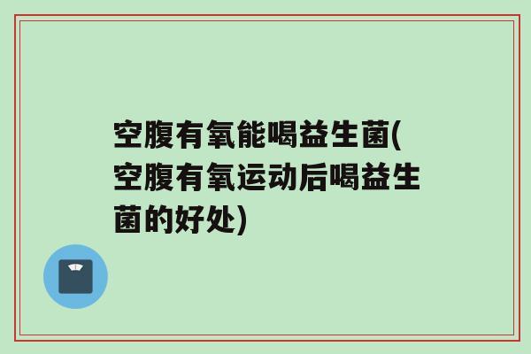 空腹有氧能喝益生菌(空腹有氧运动后喝益生菌的好处)