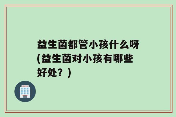 益生菌都管小孩什么呀(益生菌对小孩有哪些好处？)