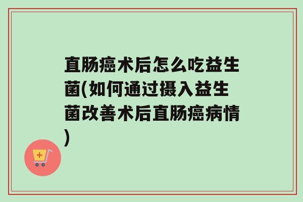直肠术后怎么吃益生菌(如何通过摄入益生菌改善术后直肠情)
