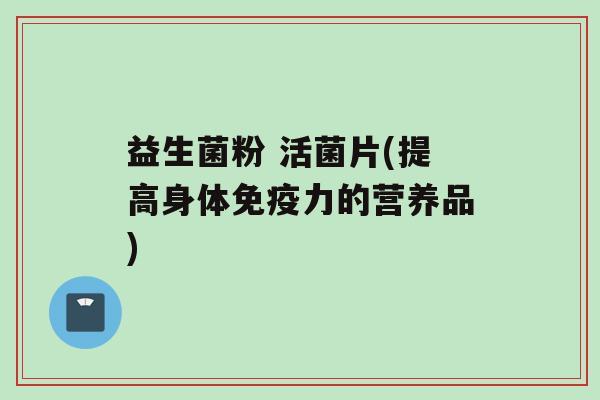 益生菌粉 活菌片(提高身体免疫力的营养品)