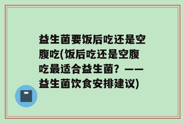 益生菌要饭后吃还是空腹吃(饭后吃还是空腹吃适合益生菌？——益生菌饮食安排建议)