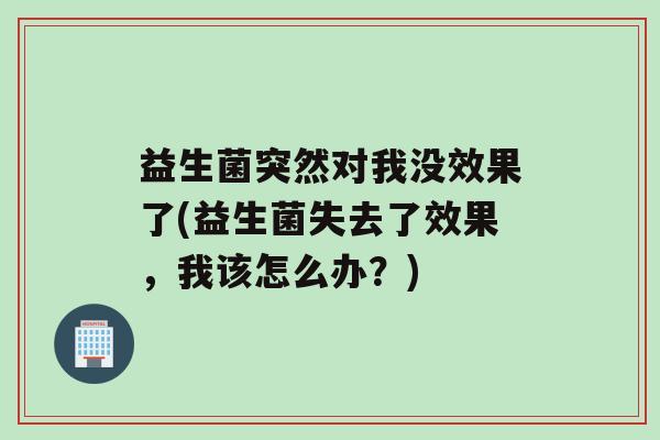 益生菌突然对我没效果了(益生菌失去了效果，我该怎么办？)