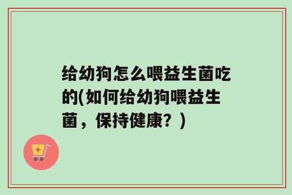 给幼狗怎么喂益生菌吃的(如何给幼狗喂益生菌，保持健康？)