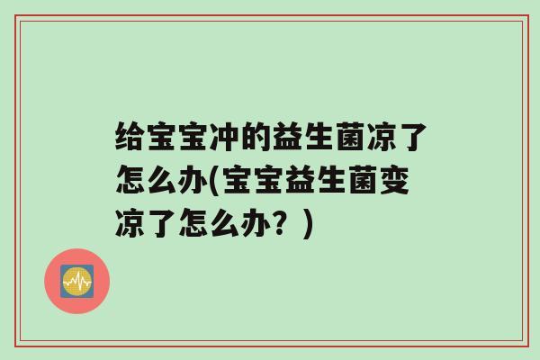 给宝宝冲的益生菌凉了怎么办(宝宝益生菌变凉了怎么办？)