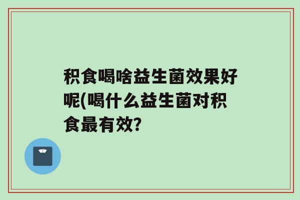 积食喝啥益生菌效果好呢(喝什么益生菌对积食最有效？