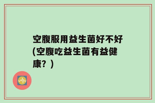 空腹服用益生菌好不好(空腹吃益生菌有益健康？)
