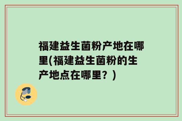 福建益生菌粉产地在哪里(福建益生菌粉的生产地点在哪里？)