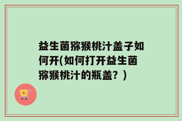 益生菌猕猴桃汁盖子如何开(如何打开益生菌猕猴桃汁的瓶盖？)