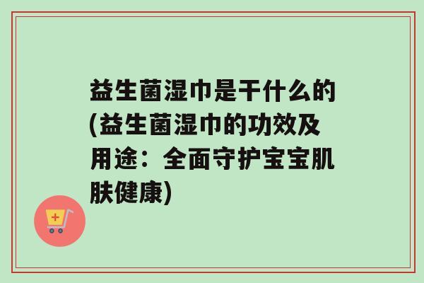 益生菌湿巾是干什么的(益生菌湿巾的功效及用途：全面守护宝宝肌肤健康)