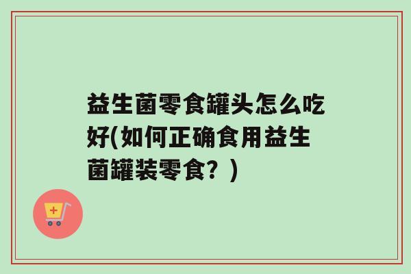 益生菌零食罐头怎么吃好(如何正确食用益生菌罐装零食？)