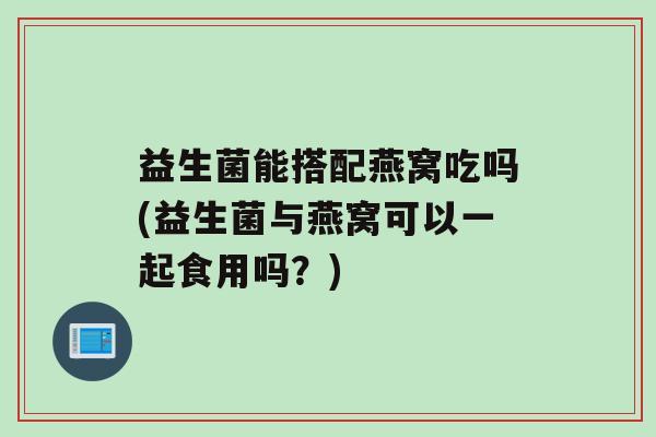 益生菌能搭配燕窝吃吗(益生菌与燕窝可以一起食用吗？)