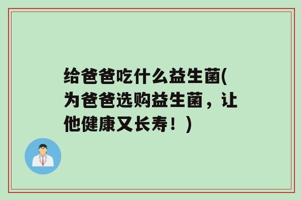 给爸爸吃什么益生菌(为爸爸选购益生菌，让他健康又长寿！)