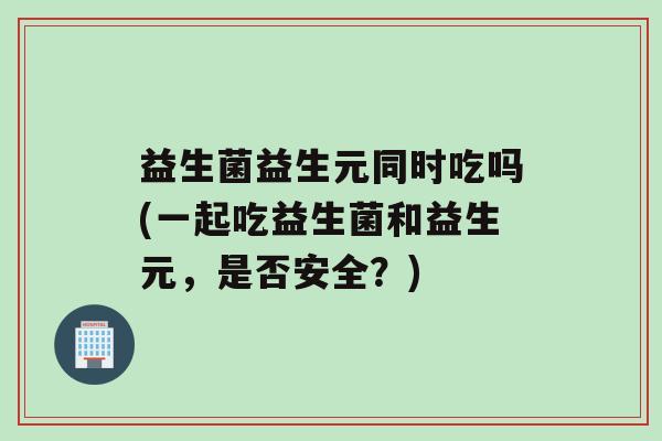 益生菌益生元同时吃吗(一起吃益生菌和益生元,是否安全?) 益生菌益生元同时吃吗(一起吃益生菌和益生元,是否安全?)