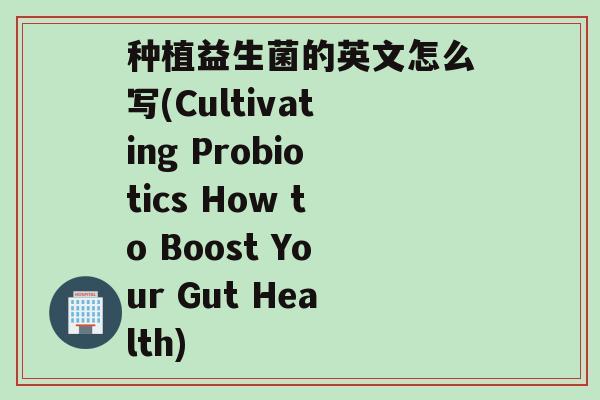 种植益生菌的英文怎么写(Cultivating Probiotics How to Boost Your Gut Health)