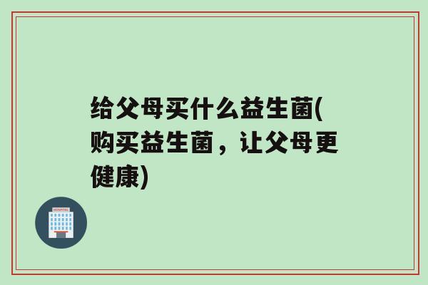 给父母买什么益生菌(购买益生菌，让父母更健康)