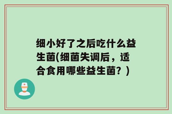细小好了之后吃什么益生菌(细菌失调后，适合食用哪些益生菌？)