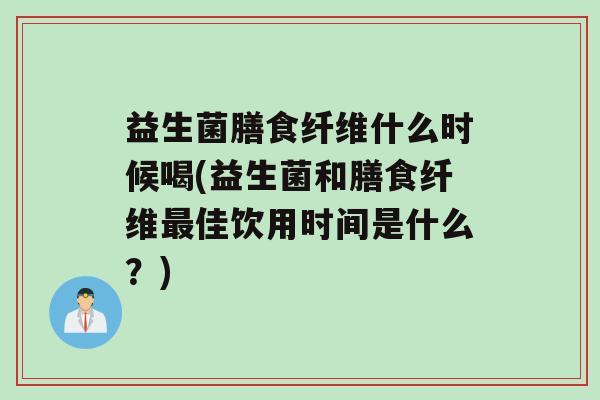 益生菌膳食纤维什么时候喝(益生菌和膳食纤维佳饮用时间是什么？)