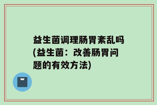 益生菌调理肠胃紊乱吗(益生菌：改善肠胃问题的有效方法)
