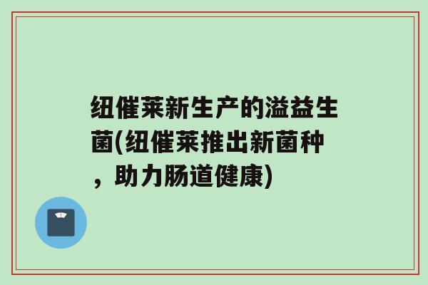 纽催莱新生产的溢益生菌(纽催莱推出新菌种，助力肠道健康)