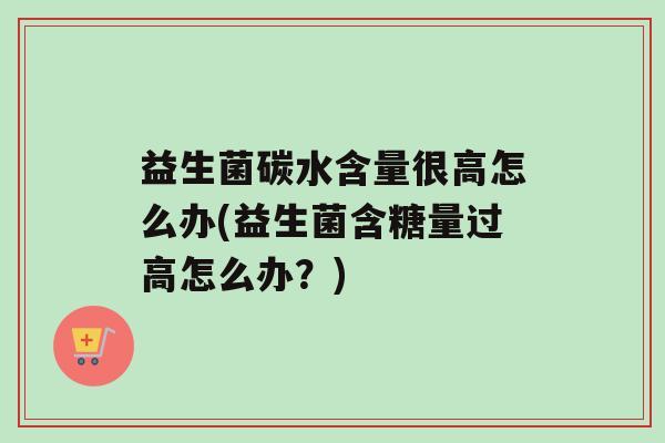 益生菌碳水含量很高怎么办(益生菌含糖量过高怎么办？)