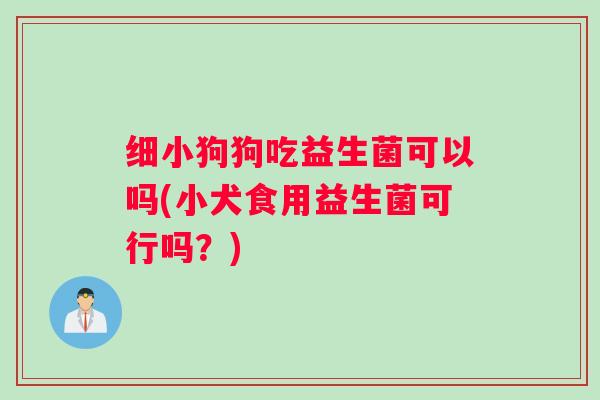 细小狗狗吃益生菌可以吗(小犬食用益生菌可行吗？)