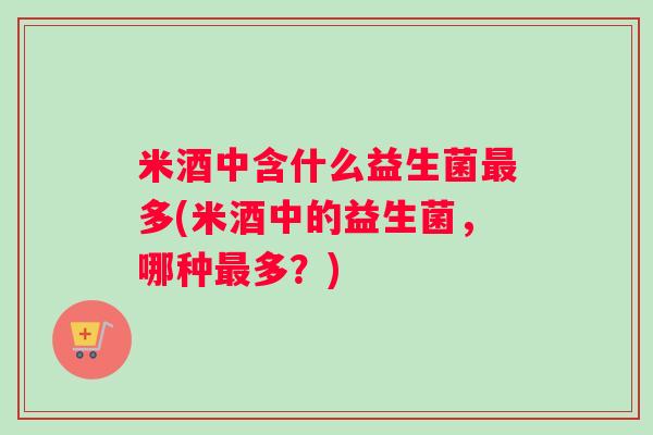 米酒中含什么益生菌最多(米酒中的益生菌，哪种最多？)