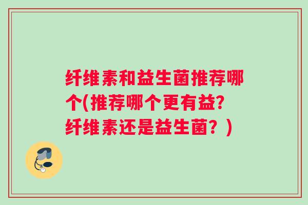 纤维素和益生菌推荐哪个(推荐哪个更有益？纤维素还是益生菌？)