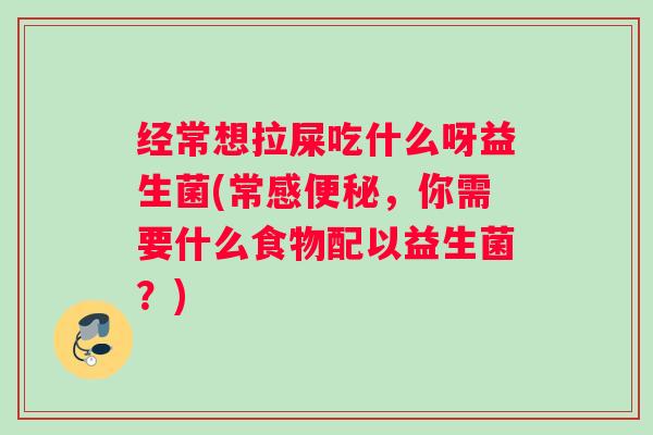 经常想拉屎吃什么呀益生菌(常感便秘，你需要什么食物配以益生菌？)