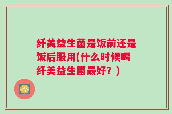 纤美益生菌是饭前还是饭后服用(什么时候喝纤美益生菌最好？)