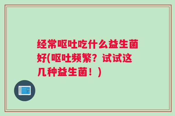 经常呕吐吃什么益生菌好(呕吐频繁？试试这几种益生菌！)