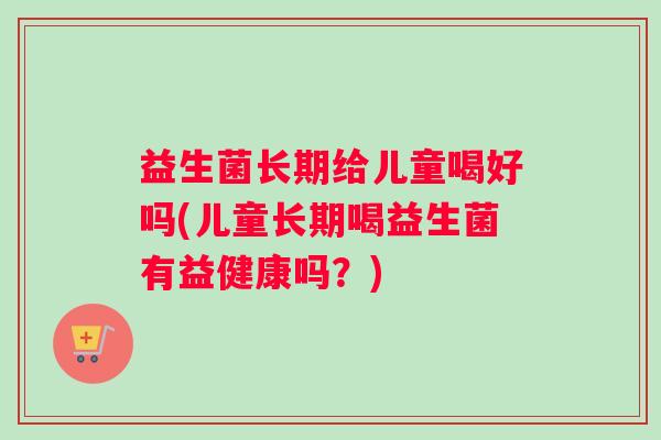 益生菌长期给儿童喝好吗(儿童长期喝益生菌有益健康吗？)