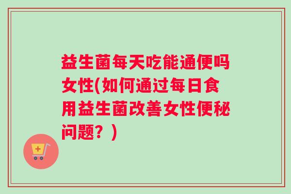 益生菌每天吃能通便吗女性(如何通过每日食用益生菌改善女性便秘问题？)