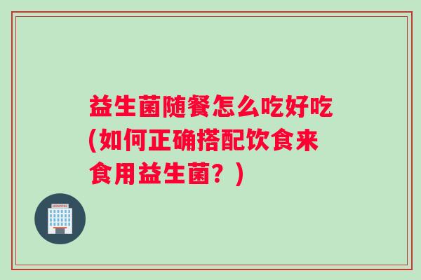 益生菌随餐怎么吃好吃(如何正确搭配饮食来食用益生菌？)