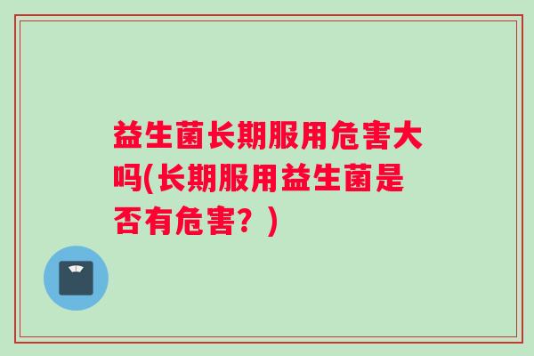 益生菌长期服用危害大吗(长期服用益生菌是否有危害？)