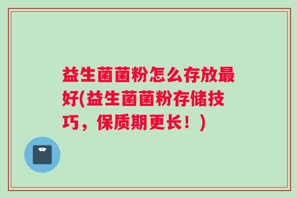 益生菌菌粉怎么存放最好(益生菌菌粉存储技巧，保质期更长！)