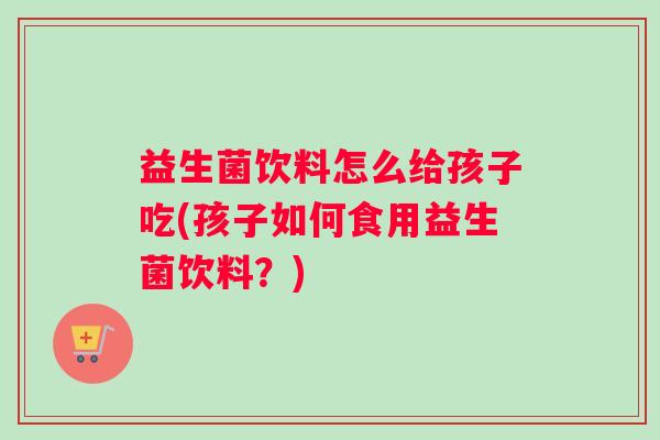 益生菌饮料怎么给孩子吃(孩子如何食用益生菌饮料？)