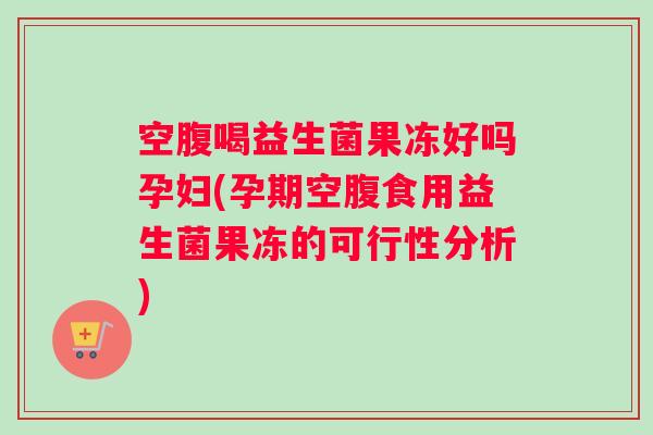 空腹喝益生菌果冻好吗孕妇(孕期空腹食用益生菌果冻的可行性分析)