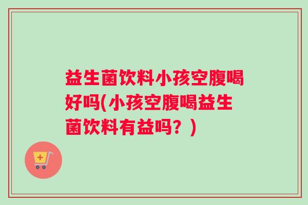 益生菌饮料小孩空腹喝好吗(小孩空腹喝益生菌饮料有益吗？)