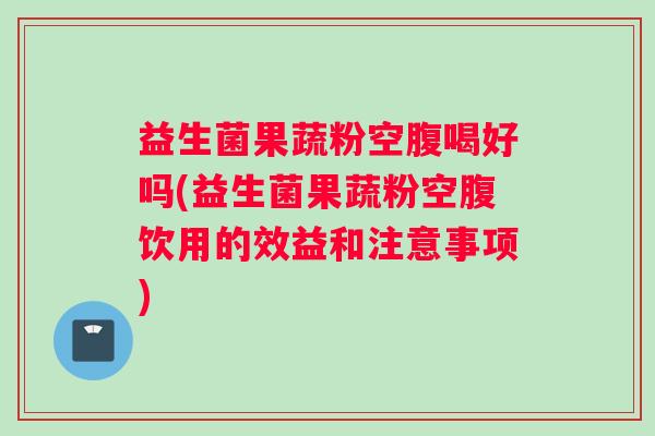 益生菌果蔬粉空腹喝好吗(益生菌果蔬粉空腹饮用的效益和注意事项)