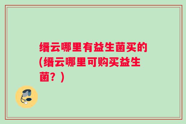 缙云哪里有益生菌买的(缙云哪里可购买益生菌？)