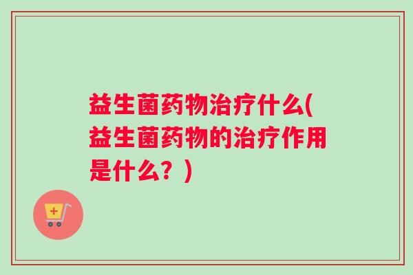 益生菌药物治疗什么(益生菌药物的治疗作用是什么？)