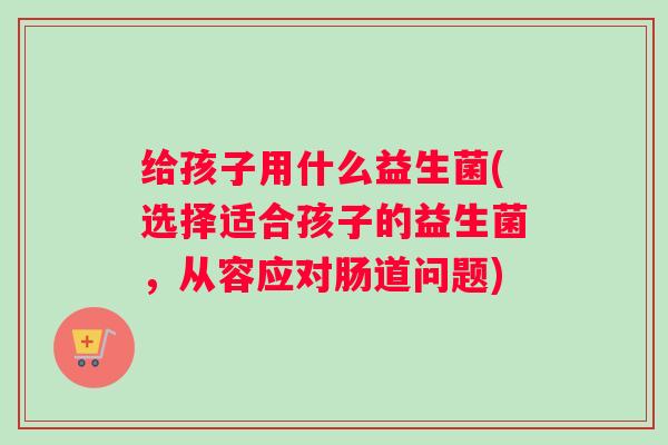 给孩子用什么益生菌(选择适合孩子的益生菌，从容应对肠道问题)