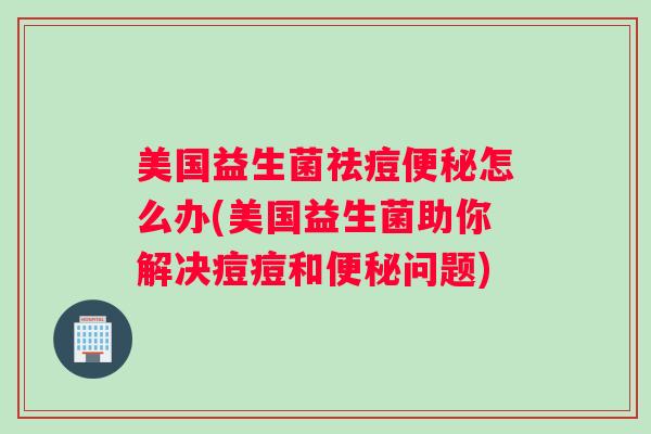 美国益生菌祛痘便秘怎么办(美国益生菌助你解决痘痘和便秘问题)