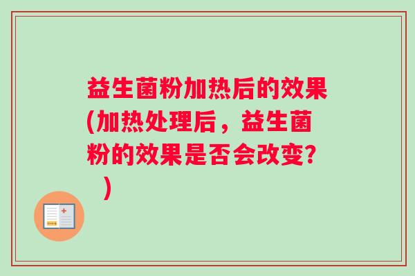 益生菌粉加热后的效果(加热处理后，益生菌粉的效果是否会改变？  )